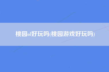 桃园ol好玩吗(桃园游戏好玩吗)