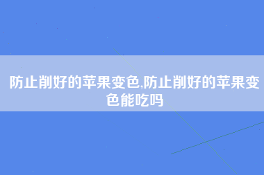 防止削好的苹果变色,防止削好的苹果变色能吃吗