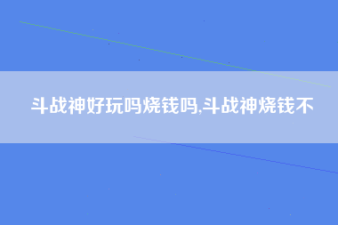 斗战神好玩吗烧钱吗,斗战神烧钱不