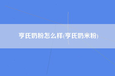 亨氏奶粉怎么样(亨氏奶米粉)