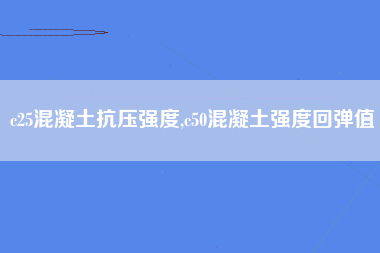 c25混凝土抗压强度,c50混凝土强度回弹值
