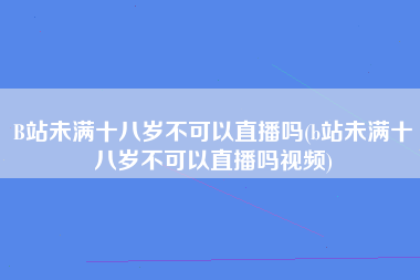 B站未满十八岁不可以直播吗(b站未满十八岁不可以直播吗视频)