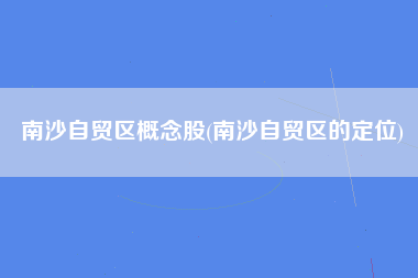 南沙自贸区概念股(南沙自贸区的定位)