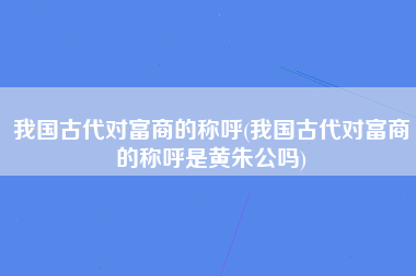 我国古代对富商的称呼(我国古代对富商的称呼是黄朱公吗)