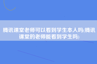 腾讯课堂老师可以看到学生本人吗(腾讯课堂的老师能看到学生吗)