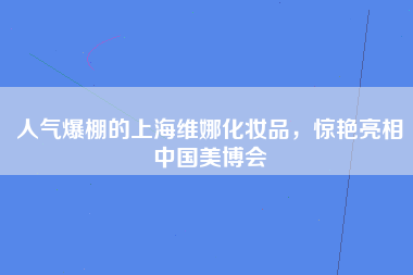 人气爆棚的上海维娜化妆品，惊艳亮相中国美博会