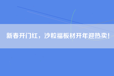 新春开门红，沙粒福板材开年迎热卖！