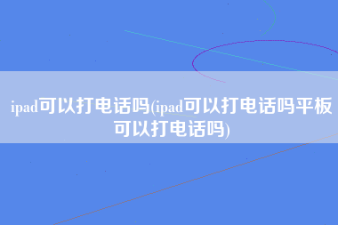 ipad可以打电话吗(ipad可以打电话吗平板可以打电话吗)