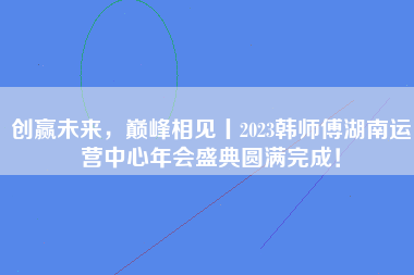 创赢未来，巅峰相见丨2023韩师傅湖南运营中心年会盛典圆满完成！