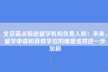 北京蓝点前途留学机构负责人称：未来，留学申请和获得学位的难度或将进一步加剧