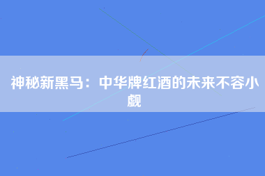 神秘新黑马：中华牌红酒的未来不容小觑