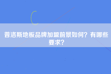 普洛斯地板品牌加盟前景如何？有哪些要求？