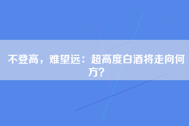 不登高，难望远：超高度白酒将走向何方？