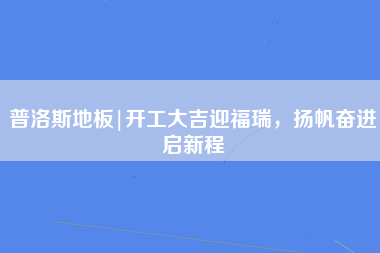 普洛斯地板|开工大吉迎福瑞，扬帆奋进启新程