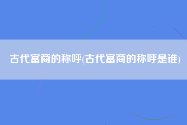 古代富商的称呼(古代富商的称呼是谁)