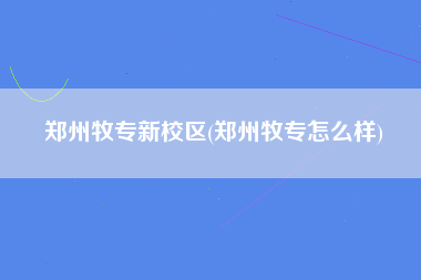 郑州牧专新校区(郑州牧专怎么样)