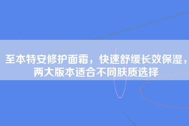 至本特安修护面霜，快速舒缓长效保湿，两大版本适合不同肤质选择