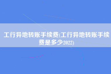 工行异地转账手续费(工行异地转账手续费是多少2022)