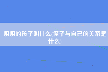 姐姐的孩子叫什么(侄子与自己的关系是什么)