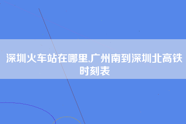 深圳火车站在哪里,广州南到深圳北高铁时刻表