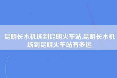 昆明长水机场到昆明火车站,昆明长水机场到昆明火车站有多远