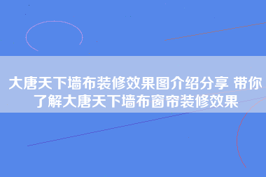 大唐天下墙布装修效果图介绍分享 带你了解大唐天下墙布窗帘装修效果