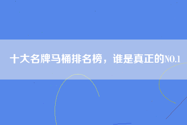 十大名牌马桶排名榜，谁是真正的NO.1