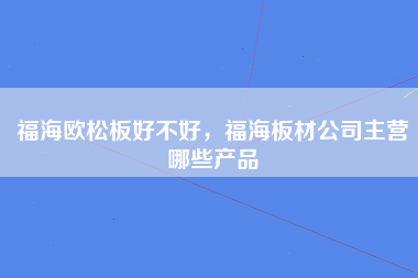 福海欧松板好不好，福海板材公司主营哪些产品