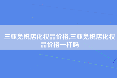 三亚免税店化妆品价格,三亚免税店化妆品价格一样吗