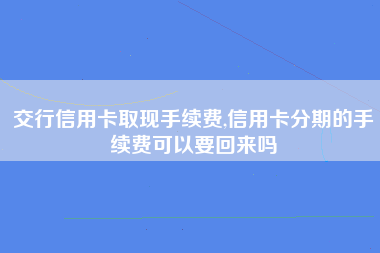 交行信用卡取现手续费,信用卡分期的手续费可以要回来吗