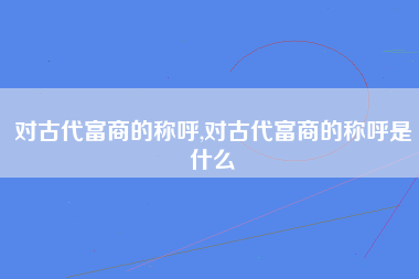 对古代富商的称呼,对古代富商的称呼是什么