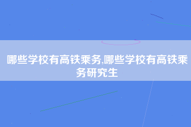 哪些学校有高铁乘务,哪些学校有高铁乘务研究生