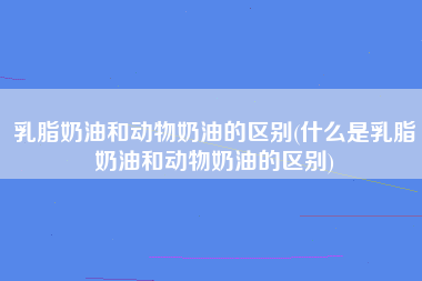 乳脂奶油和动物奶油的区别(什么是乳脂奶油和动物奶油的区别)