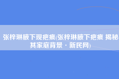 张梓琳腋下现疤痕(张梓琳腋下疤痕 揭秘其家庭背景·新民网)