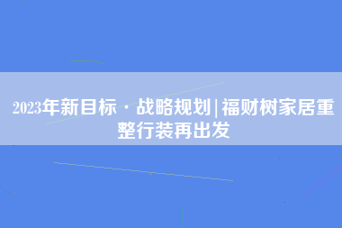 2023年新目标·战略规划|福财树家居重整行装再出发