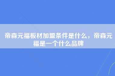 帝森元福板材加盟条件是什么，帝森元福是一个什么品牌