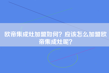 欧帝集成灶加盟如何？应该怎么加盟欧帝集成灶呢？