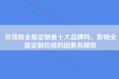 贝塔斯全屋定制是十大品牌吗，影响全屋定制价格的因素有哪些