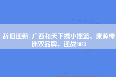 辞旧迎新|广西和天下携小摇篮、康源绿洲双品牌，迎战2023