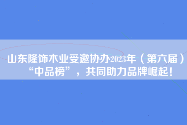 山东隆饰木业受邀协办2023年（第六届）“中品榜”，共同助力品牌崛起！