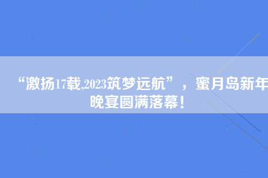 “激扬17载,2023筑梦远航”，蜜月岛新年晚宴圆满落幕！