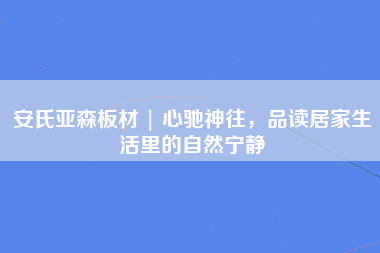 安氏亚森板材 | 心驰神往，品读居家生活里的自然宁静