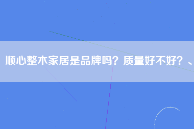 顺心整木家居是品牌吗？质量好不好？、