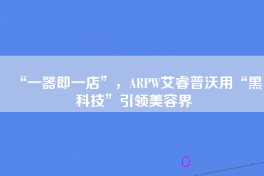 “一器即一店”，ARPW艾睿普沃用“黑科技”引领美容界