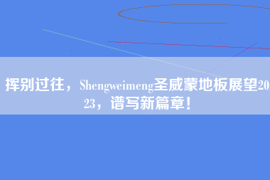挥别过往，Shengweimeng圣威蒙地板展望2023，谱写新篇章！