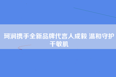 珂润携手全新品牌代言人成毅 温和守护干敏肌