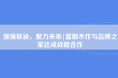 强强联袂，聚力未来|富朗木作与品牌之家达成战略合作