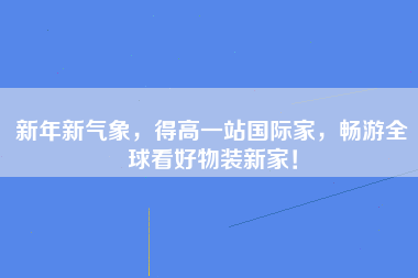 新年新气象，得高一站国际家，畅游全球看好物装新家！