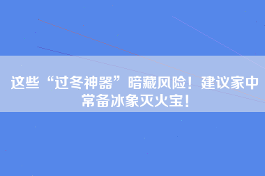 这些“过冬神器”暗藏风险！建议家中常备冰象灭火宝！