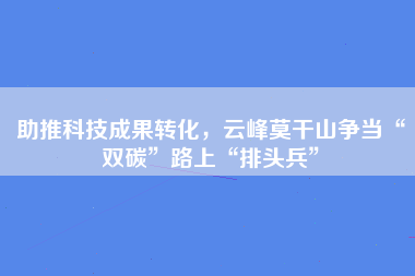 助推科技成果转化，云峰莫干山争当“双碳”路上“排头兵”